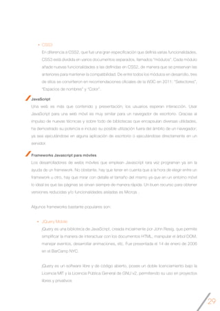 29
JavaScript
Una web es más que contenido y presentación; los usuarios esperan interacción. Usar
JavaScript para una web móvil es muy similar para un navegador de escritorio. Gracias al
impulso de nuevas técnicas y sobre todo de bibliotecas que encapsulan diversas utilidades,
ha demostrado su potencia e incluso su posible utilización fuera del ámbito de un navegador;
ya sea ejecutándose en alguna aplicación de escritorio o ejecutándose directamente en un
servidor.
Frameworks Javascript para móviles
Los desarrolladores de webs móviles que emplean Javascript rara vez programan ya sin la
ayuda de un framework. No obstante, hay que tener en cuenta que a la hora de elegir entre un
framework u otro, hay que mirar con detalle el tamaño del mismo ya que en un entorno móvil
lo ideal es que las páginas se sirvan siempre de manera rápida. Un buen recurso para obtener
versiones reducidas y/o funcionalidades aisladas es Microjs .
	
Algunos frameworks bastante populares son:	
JQuery Mobile
jQuery es una biblioteca de JavaScript, creada inicialmente por John Resig, que permite
simplificar la manera de interactuar con los documentos HTML, manipular el árbol DOM,
manejar eventos, desarrollar animaciones, etc. Fue presentada el 14 de enero de 2006
en el BarCamp NYC.
jQuery es un software libre y de código abierto, posee un doble licenciamiento bajo la
Licencia MIT y la Licencia Pública General de GNU v2, permitiendo su uso en proyectos
libres y privativos
CSS3
En diferencia a CSS2, que fue una gran especificación que definía varias funcionalidades,
CSS3 está dividida en varios documentos separados, llamados “módulos”. Cada módulo
añade nuevas funcionalidades a las definidas en CSS2, de manera que se preservan las
anteriores para mantener la compatibilidad. De entre todos los módulos en desarrollo, tres
de ellos se convirtieron en recomendaciones oficiales de la W3C en 2011: “Selectores”,
“Espacios de nombres” y “Color”.
 