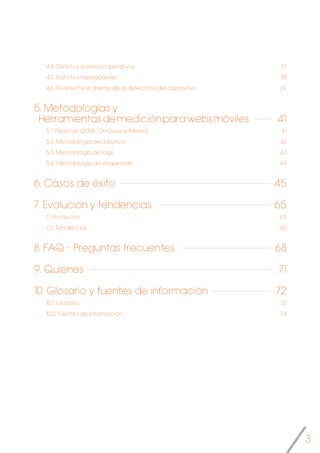 3
4.4. Distintos sistemas operativos
4.5. Distintos navegadores
4.6. Redirect y el dilema de la detección del dispositivo
5. Metodologías y
Herramientasdemediciónparawebsmóviles
5.1.	Panel de ODM (On-Device-Meter)
5.2. Metodología declarativa
5.3. Metodología de logs
5.4. Metodología de etiquetado
6. Casos de éxito
7. Evolución y tendencias
7.1. Evolución
7.2. Tendencias
8. FAQ - Preguntas frecuentes
9. Quienes
10. Glosario y fuentes de información
10.1. Glosario
10.2. Fuentes de información
37
38
39
41
41
42
43
44
45
65
65
66
68
71
72
72
74
 