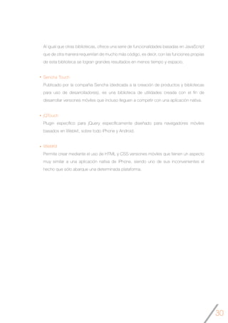 30
Al igual que otras bibliotecas, ofrece una serie de funcionalidades basadas en JavaScript
que de otra manera requerirían de mucho más código, es decir, con las funciones propias
de esta biblioteca se logran grandes resultados en menos tiempo y espacio.
Sencha Touch
Publicado por la compañia Sencha (dedicada a la creación de productos y bibliotecas
para uso de desarrolladores), es una biblioteca de utilidades creada con el fin de
desarrollar versiones móviles que incluso lleguen a competir con una aplicación nativa.
jQTouch
Plugin específico para jQuery específicamente diseñado para navegadores móviles
basados en Webkit, sobre todo iPhone y Android.
iWebKit
Permite crear mediante el uso de HTML y CSS versiones móviles que tienen un aspecto
muy similar a una aplicación nativa de iPhone, siendo uno de sus inconvenientes el
hecho que sólo abarque una determinada plataforma.
 