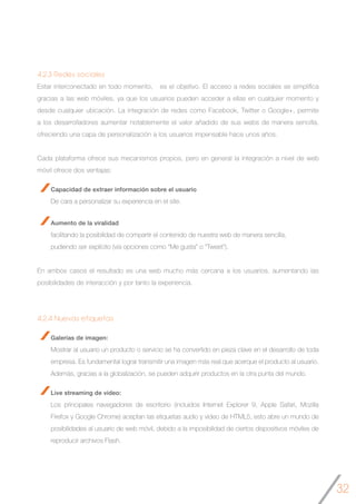 32
4.2.3 Redes sociales
Estar interconectado en todo momento, es el objetivo. El acceso a redes sociales se simplifica
gracias a las web móviles, ya que los usuarios pueden acceder a ellas en cualquier momento y
desde cualquier ubicación. La integración de redes como Facebook, Twitter o Google+, permite
a los desarrolladores aumentar notablemente el valor añadido de sus webs de manera sencilla,
ofreciendo una capa de personalización a los usuarios impensable hace unos años.
Cada plataforma ofrece sus mecanismos propios, pero en general la integración a nivel de web
móvil ofrece dos ventajas:
Capacidad de extraer información sobre el usuario
De cara a personalizar su experiencia en el site.
Aumento de la viralidad
facilitando la posibilidad de compartir el contenido de nuestra web de manera sencilla,
pudiendo ser explícito (vía opciones como “Me gusta” o “Tweet”).
En ambos casos el resultado es una web mucho más cercana a los usuarios, aumentando las
posibilidades de interacción y por tanto la experiencia.
4.2.4 Nuevas etiquetas
Galerías de imagen:
Mostrar al usuario un producto o servicio se ha convertido en pieza clave en el desarrollo de toda
empresa. Es fundamental lograr transmitir una imagen más real que acerque el producto al usuario.
Además, gracias a la globalización, se pueden adquirir productos en la otra punta del mundo.
Live streaming de video:
Los principales navegadores de escritorio (incluidos Internet Explorer 9, Apple Safari, Mozilla
Firefox y Google Chrome) aceptan las etiquetas audio y video de HTML5, esto abre un mundo de
posibilidades al usuario de web móvil, debido a la imposibilidad de ciertos dispositivos móviles de
reproducir archivos Flash.
 