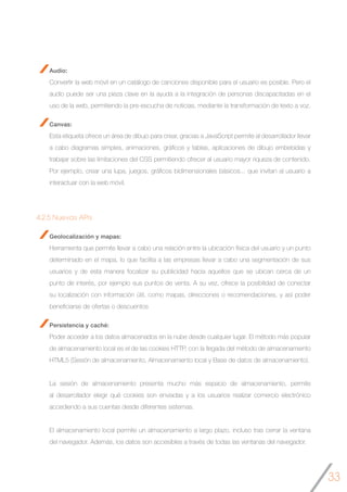 33
Audio:
Convertir la web móvil en un catálogo de canciones disponible para el usuario es posible. Pero el
audio puede ser una pieza clave en la ayuda a la integración de personas discapacitadas en el
uso de la web, permitiendo la pre-escucha de noticias, mediante la transformación de texto a voz.
Canvas:
Esta etiqueta ofrece un área de dibujo para crear, gracias a JavaScript permite al desarrollador llevar
a cabo diagramas simples, animaciones, gráficos y tablas, aplicaciones de dibujo embebidas y
trabajar sobre las limitaciones del CSS permitiendo ofrecer al usuario mayor riqueza de contenido.
Por ejemplo, crear una lupa, juegos, gráficos bidimensionales básicos... que invitan al usuario a
interactuar con la web móvil.
4.2.5 Nuevas APIs
Geolocalización y mapas:
Herramienta que permite llevar a cabo una relación entre la ubicación física del usuario y un punto
determinado en el mapa, lo que facilita a las empresas llevar a cabo una segmentación de sus
usuarios y de esta manera focalizar su publicidad hacia aquellos que se ubican cerca de un
punto de interés, por ejemplo sus puntos de venta. A su vez, ofrece la posibilidad de conectar
su localización con información útil, como mapas, direcciones o recomendaciones, y así poder
beneficiarse de ofertas o descuentos
Persistencia y caché:
Poder acceder a los datos almacenados en la nube desde cualquier lugar. El método más popular
de almacenamiento local es el de las cookies HTTP, con la llegada del método de almacenamiento
HTML5 (Sesión de almacenamiento, Almacenamiento local y Base de datos de almacenamiento).
La sesión de almacenamiento presenta mucho más espacio de almacenamiento, permite
al desarrollador elegir qué cookies son enviadas y a los usuarios realizar comercio electrónico
accediendo a sus cuentas desde diferentes sistemas.
El almacenamiento local permite un almacenamiento a largo plazo, incluso tras cerrar la ventana
del navegador. Además, los datos son accesibles a través de todas las ventanas del navegador.
 