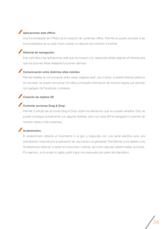 34
Aplicaciones web offline:
Una funcionalidad de HTML5 es la creación de contenido offline. Permite al usuario acceder a las
funcionalidades de su web móvil cuando no dispone de conexión a internet.
Historial de navegación:
Esto permitirá a las aplicaciones web que se muevan con Javascript añadir páginas al historial para
que los botones Atrás-Adelante funcionen siempre.
Comunicación entre distintos sites móviles:
Permite habilitar la comunicación entre varias “páginas web”, por lo tanto, si existen iframes externos
en una web, se puede comunicar con ellos y compartir información de manera segura, por ejemplo
con gadgets de Facebook o similares.
Creación de objetos 3D
Controlar acciones Drag & Drop:
Permite controlar las acciones Drag & Drop sobre los elementos que se puedan arrastrar. Esto se
puede conseguir actualmente con algunas librerías, pero con esta API el navegador lo permite de
manera nativa y más poderosa.
Acelerómetro:
El acelerómetro detecta el movimiento o el giro y responde con una señal eléctrica ante una
perturbación inducida por la aplicación de una fuerza o la gravedad. Permitiendo a los tablets o los
Smartphones detectar si están en horizontal o vertical, así como ejecutar determinadas acciones.
Por ejemplo, si el usuario lo agita podrá lograr una respuesta por parte del dispositivo.
 
