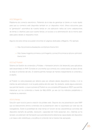36
4.3.2 Magento
Plataforma de comercio electrónico. Partiendo de la idea de garantizar al cliente un modo rápido
para que su comercio esté disponible también en un dispositivo móvil, ofrece soluciones para
la “generación” automática de nuestra tienda en una aplicación nativa así como adaptaciones
de temas (o diseños) para que nuestra tienda y el acceso a la administración de la misma sean
adecuados desde un dispositivo móvil.
Algunos de estos temas se pueden encontrar en páginas dedicadas a Magento. Por ejemplo:
http://ecommerce.aheadworks.com/iphone-theme.html
http://www.magentocommerce.com/magento-connect/mcommerce-iphone-optimized-
theme.html
4.3.3 eZ Publish
Sistema de Gestión de contenidos y Portales + framework (entorno de desarrollo) para aplicativos
web desarrollado en PHP. Consiste en una interfaz que controla una o varias bases de datos donde
se aloja el contenido del sitio. El sistema permite manejar de manera independiente el contenido y
el diseño.
eZ Publish no está preparado por defecto para ser utilizado desde dispositivos móviles, ni en la
interfaz de administración ni en la parte pública del sitio web. No obstante, existe alguna extensión
que permite hacerlo. Lo que si provee eZ Publish es una completa API basada en REST que permite
interactuar con los contenidos a través de XML/JSON, ya sea con los métodos predefinidos o
mediante su extensión.
4.3.4 Liferay
Solución open-source para la creación de portales web. Dispone de una presentación para WAP
que se básicamente elimina contenidos de la presentación web no soportados por este tipo de
navegadores. Existe la posibilidad de crear temas en función de las características concretas del
dispositivo (tamaño de pantalla, resolución, capacidad del motor javascript, etc.). Además se ha
lanzado una extensión del framework que automáticamente detecta las capacidades del dispositivo
y en base a ello redistribuye y recodifica el contenido de la manera más apropiada.
 