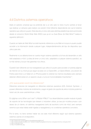 37
4.4 Distintos sistemas operativos
Dado el carácter universal que se pretende dar a un sitio web no tiene mucho sentido el tener
que dedicar un esfuerzo para realizar una versión móvil diferente dependiendo de cual el sistema
operativo que utilice el usuario. Esta idea de un único sitio para distintas plataformas viene promovida
desde el consorcio World Wide Web (W3C) que ya en su Guía Breve de Web Móvil10 realiza la
siguiente definición:
Cuando se habla de Web Móvil se está haciendo referencia a una Web en la que el usuario puede
acceder a la información desde cualquier lugar, independientemente del tipo de dispositivo que
utilice para ello.
Realmente no se debería tener en cuenta ningún sistema operativo a la hora de desarrollar un sitio
web adaptado a móvil. La idea de tener un único sitio, adaptable a cualquier sistema operativo, es
la más idónea y la que más garantías nos ofrece.
Cuestión bien diferente son los navegadores que utilice el usuario para acceder a nuestras páginas
de internet con su móvil ya que según acceda con un Opera Mini, un Opera Mobile, una versión de
Firefox para móvil o un Safari en un iPhone puede no obtener los mismos resultados pero siempre
deberían diferenciarse en un aspecto visual y nunca en funcionalidades importantes11.
¿Por qué pueden existir las diferencias?
Diferentes versiones de navegador en diferentes sistemas operativos (iOS, Android, Symbian…)
poseen diferentes motores de rendimiento y según el grado de soporte de estos motores podemos
hacer uso de unas características u otras.
En páginas como When can I use12 o Mobile HTML513 los desarrolladores pueden evaluar el grado
de soporte de las tecnologías que deseen o necesiten utilizar, ya sea por iniciativa propia o por
deseo de un cliente, en distintos navegadores tanto de escritorio como de móvil, pero siempre
veremos que estas tablas están ligadas a navegadores y no a sistemas operativos concretos.
Por lo tanto, no tiene sentido hablar de una web móvil diferente según qué sistema operativo
estemos usando en el dispositivo.
10 http://www.w3c.es/divulgacion/guiasbreves/webmovil
11 http://www.people.mozilla.com/~atrain/mobile/Evangelism/chrome-compare/chrome-compare.html
12 http://caniuse.com/
13 http://mobilehtml5.org
 