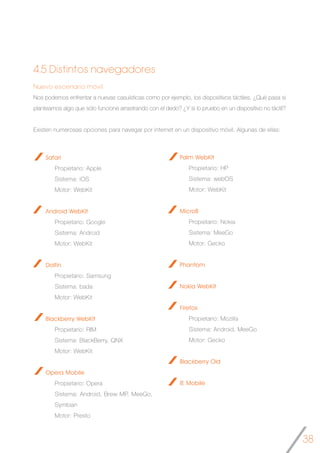 38
Safari
Propietario: Apple
Sistema: iOS
Motor: WebKit
Android WebKit
Propietario: Google
Sistema: Android
Motor: WebKit
Dolfin
Propietario: Samsung
Sistema: bada
Motor: WebKit
Blackberry WebKit
Propietario: RIM
Sistema: BlackBerry, QNX
Motor: WebKit
Opera Mobile
Propietario: Opera
Sistema: Android, Brew MP, MeeGo,
Symbian
Motor: Presto
Nuevo escenario móvil
Nos podemos enfrentar a nuevas casuísticas como por ejemplo, los dispositivos táctiles. ¿Qué pasa si
planteamos algo que sólo funcione arrastrando con el dedo? ¿Y si lo pruebo en un dispositivo no táctil?
Existen numerosas opciones para navegar por internet en un dispositivo móvil. Algunas de ellas:
4.5 Distintos navegadores
Palm WebKit
Propietario: HP
Sistema: webOS
Motor: WebKit
MicroB
Propietario: Nokia
Sistema: MeeGo
Motor: Gecko
Phantom
Nokia WebKit
Firefox
Propietario: Mozilla
Sistema: Android, MeeGo
Motor: Gecko
Blackberry Old
IE Mobile
 