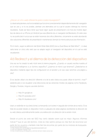 39
4.6 Redirect y el dilema de la detección del dispositivo
Una vez se ha creado la web móvil viene la eterna pregunta. ¿Cuando un usuario escriba nuestra url
en el móvil redirigimos a un dominio específico? ¿Usamos el mismo que tenemos? ¿Detectamos el
dispositivo mediante algún tipo de configuración en el servidor y en ese caso servimos una página u
otra?
Si se decide utilizar una dirección diferente a la de la web clásica se puede utilizar el dominio .mobi15
existente pero si se visualizan a las direcciones de las versiones móviles de páginas como Facebook,
Google y Youtube, ninguna usa este dominio:
http://m.google.es
http://m.youtube.com/
http://m.facebook.com/
Usan un estándar en sus direcciones comenzando con la letra m seguida del nombre de la marca. Si se
trata de acceder desde un dispositivo móvil a cualquiera de estas páginas escribiendo la dirección de
su web clásica automáticamente existe una redirección a la dirección de la versión móvil.
Desde el punto de vista del SEO hay cierto debate sobre qué es mejor. Algunos informes
indican16 que el uso del dominio .mobi es más óptimo porque es más fácil de reconocer por
parte de los usuarios y también más fácil de encontrar por parte de los motores de búsqueda.
¿Hacer un sitio web diferente para cada navegador?
Lo ideal sería plantear una funcionalidad que funcione correctamente independientemente del navegador
que se use y, si no es posible, plantear una alternativa con la cual el usuario obtenga los mismos
resultados. Suele ser típico tener que hacer algún ajuste de presentación a la hora de mostrar algún
tipo de datos en un iPhone y/o Android que sea diferente de un navegador de Blackberry. En este caso
no se podría decir nunca que se están haciendo dos sitios diferentes; únicamente se están abordando
dos soluciones diferentes de presentación manteniendo siempre la misma estructura de información.
Por lo tanto, según la definición del World Wide Web (W3C) de su Guía Breve de Web Móvil14 , lo ideal
sería tener un único sitio web que se adapte según el navegador del dispositivo en el cual se esté
visualizando.
14 http://www.w3c.es/divulgacion/guiasbreves/webmovil
15 http://es.wikipedia.org/wiki/.mobi
16 http://mobithinking.com/blog/why-a-dotmobi-domain-makes-sense-seo
 