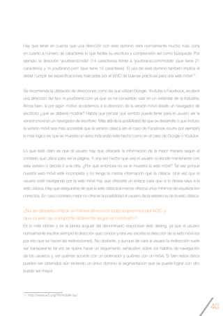 40
Hay que tener en cuenta que una dirección con este dominio será normalmente mucho más corta
en cuanto a número de caracteres lo que facilita su escritura y comprensión así como búsqueda. Por
ejemplo la dirección ‘yourbrand.mobi’ (14 caracteres) frente a ‘yourbrand.com/mobile’ (que tiene 21
caracteres) y ‘m.yourbrand.com’ (que tiene 15 caracteres). El uso de este dominio también implica el
deber cumplir las especificaciones marcadas por el W3C de buenas prácticas para una web móvil17.
Se recomienda la utilización de direcciones como las que utilizan Google, Youtube o Facebook, es decir
una dirección del tipo m.yourbrand.com ya que se ha convertido casi en un estándar de la industria.
Ahora bien, si por algún motivo accedemos a la dirección de la versión móvil desde un navegador de
escritorio ¿qué se debería mostrar? Habría que pensar qué sentido puede tener para el usuario ver la
versión móvil en un navegador de escritorio. Más allá de la posibilidad de que se desarrolle o que incluso
la versión móvil sea más accesible que la versión clásica (en el caso de Facebook ocurre por ejemplo)
lo más lógico es que se muestre un aviso indicando este hecho como en el caso de Google o Youtube.
Lo que está claro es que al usuario hay que ofrecerle la información de la mejor manera según el
contexto que utilice para ver la página. Y una vez hecho que sea el usuario si decide mantenerse con
esta versión o decide ir a la otra. ¿Por qué entonces no se le muestra la web móvil? Tal vez porque
nuestra web móvil esté incompleta y no tenga la misma información que la clásica. Una vez que el
usuario esté navegando por la web móvil hay que ofrecerle un enlace para que si lo desea vaya a la
web clásica. Hay que asegurarse de que la web clásica al menos ofrezca unos mínimos de visualización
correctos. En caso contrario mejor no ofrecer la posibilidad al usuario de la existencia de la web clásica.
¿No se debería utilizar la misma dirección bajo la premisa del W3C y
que la web se comporte diferente según el contexto?
Es lo más idóneo y es la piedra angular del denominado responsive web desing, ya que el usuario
normalmente escribe siempre la dirección que conoce y rara vez escribe la dirección de la web móvil (es
por eso que se hacen las redirecciones). No obstante, y aunque de cara al usuario la redirección suele
ser transparente tal vez se quiera hacer un seguimiento exhaustivo sobre los hábitos de navegación
de los usuarios y, ver quiénes accede con un ordenador y quiénes con un móvil. Si bien estos datos
pueden ser obtenidos aún teniendo un único dominio la segmentación que se puede lograr con otro
puede ser mayor.
17 http://www.w3.org/TR/mobile-bp/
 