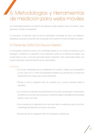 41
5.1 Panel de ODM (On-Device-Meter)
Es la mejor metodología para la contabilización de usuarios y perfiles socio-demográficos
ya que cuenta con un criterio de probabilidad estadística que permite que la muestra sea
representativa del universo que se quiere representar.
Recoge no sólo la navegación web sino cualquier uso y consumo generado desde el
dispositivo.
Es un método coincidental en el que NO interviene el recuerdo ni la declaración. La información
se obtiene en el momento que se produce. El audímetro registra incansablemente la actividad
llevada a cabo en el medio.
No se necesita de la colaboración de un sitio para medir su audiencia ya que el foco de la
metodología está basada en el consumo del usuario.
Recoge todo tipo de navegación: Wifi y 3G, navegación y aplicaciones.
La metodología muestral de panel es una metodología basada en una muestra de individuos que se
descargan un software en su dispositivo o bien el dispositivo cuenta con el software pre-instalado que
recoge todos los usos y consumos generados desde el dispositivo. Esta muestra debe reflejar a los
usuarios internautas móviles de España para ser representativa.
Fortalezas
Las metodologías aplicadas a la medición de audiencias móviles engloban 4 tipos de medición: panel,
declaración, vía logs y vía etiquetado.
A continuación, se describen cada una de las metodologías comentadas así como sus fortalezas y
debilidades para poder comprender qué metodología sería la óptima en función del objeto de análisis.
5. Metodologías y Herramientas
de medición para webs móviles
 