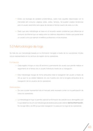 43
Existe una tipología de variables problemáticas, sobre todo aquellas relacionadas con la
intensidad del consumo: páginas vistas, visitas, tiempos. Se pueden analizar tendencias
pero el usuario raramente será capaz de declarar el tiempo exacto de visita a un site.
Dado que esta metodología se basa en el recuerdo existen problemas para diferenciar el
consumo de Internet que se realiza entre los distintos dispositivos móviles que pueda tener
un usuario como por ejemplo el teléfono profesional o el de empresa.
5.3 Metodología de logs
Se trata de una metodología basada en la información recogida a través de los suscriptores móviles
únicos representados en los archivos de registro de los operadores.
Fortalezas
Cada registro incluye un único ID anónimo y permanente de usuario que permite realizar un
seguimiento en el tiempo de un usuario individual a través de su navegación.
Esta metodología recoge de forma exhaustiva toda la navegación del usuario a través de
3G ya que no se estaría hablando de una muestra sino de la recogida exhaustiva de la
navegación de los usuarios de los operadores.
Debilidades
De cara a poder representar todo el mercado sería necesario contar con la participación de
todos los operadores.
La metodología en logs no permite capturar la información de carácter socio-demográfico por
lo que debemos recurrir a la metodología declarativa para poder obtener dicha información.
No recoge tráfico vía Wifi ya que esta navegación no pasa por los logs de las operadoras.
 