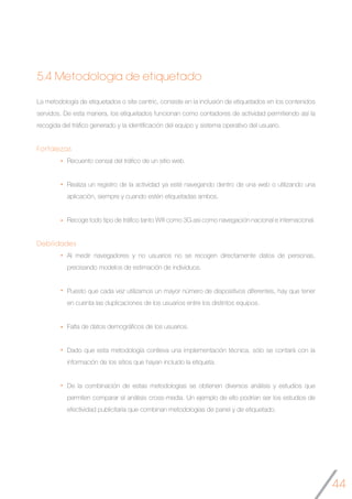 44
5.4 Metodología de etiquetado
La metodología de etiquetados o site centric, consiste en la inclusión de etiquetados en los contenidos
servidos. De esta manera, los etiquetados funcionan como contadores de actividad permitiendo así la
recogida del tráfico generado y la identificación del equipo y sistema operativo del usuario.
Fortalezas
Recuento censal del tráfico de un sitio web.
Realiza un registro de la actividad ya esté navegando dentro de una web o utilizando una
aplicación, siempre y cuando estén etiquetadas ambos.
Recoge todo tipo de tráfico tanto Wifi como 3G así como navegación nacional e internacional.
Debilidades
Al medir navegadores y no usuarios no se recogen directamente datos de personas,
precisando modelos de estimación de individuos.
Puesto que cada vez utilizamos un mayor número de dispositivos diferentes, hay que tener
en cuenta las duplicaciones de los usuarios entre los distintos equipos.
Falta de datos demográficos de los usuarios.
Dado que esta metodología conlleva una implementación técnica, sólo se contará con la
información de los sitios que hayan incluido la etiqueta.
De la combinación de estas metodologías se obtienen diversos análisis y estudios que
permiten comparar el análisis cross-media. Un ejemplo de ello podrían ser los estudios de
efectividad publicitaria que combinan metodologías de panel y de etiquetado.
 