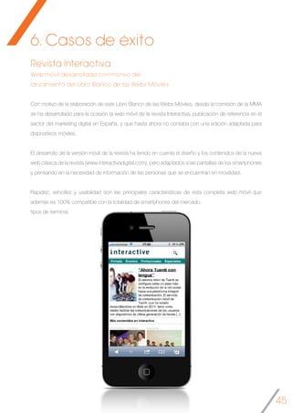 45
6. Casos de éxito
Revista Interactiva
Web móvil desarrollada con motivo del
lanzamiento del Libro Blanco de las Webs Móviles
Con motivo de la elaboración de este Libro Blanco de las Webs Móviles, desde la comisión de la MMA
se ha desarrollado para la ocasión la web móvil de la revista Interactiva, publicación de referencia en el
sector del marketing digital en España, y que hasta ahora no contaba con una edición adaptada para
dispositivos móviles.
El desarrollo de la versión móvil de la revista ha tenido en cuenta el diseño y los contenidos de la nueva
web clásica de la revista (www.interactivadigital.com), pero adaptados a las pantallas de los smartphones
y pensando en la necesidad de información de las personas que se encuentran en movilidad.
Rapidez, sencillez y usabilidad son las principales características de esta completa web móvil que
además es 100% compatible con la totalidad de smartphones del mercado.
tipos de terminal.	
 