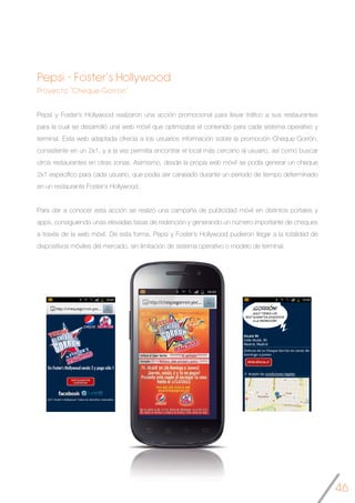 46
Pepsi - Foster’s Hollywood
Proyecto “Cheque Gorrón”
Pepsi y Foster’s Hollywood realizaron una acción promocional para llevar tráfico a sus restaurantes
para la cual se desarrolló una web móvil que optimizaba el contenido para cada sistema operativo y
terminal. Esta web adaptada ofrecía a los usuarios información sobre la promoción Cheque Gorrón,
consistente en un 2x1, y a la vez permitía encontrar el local más cercano al usuario, así como buscar
otros restaurantes en otras zonas. Asimismo, desde la propia web móvil se podía generar un cheque
2x1 específico para cada usuario, que podía ser canjeado durante un periodo de tiempo determinado
en un restaurante Foster’s Hollywood.
Para dar a conocer esta acción se realizó una campaña de publicidad móvil en distintos portales y
apps, consiguiendo unas elevadas tasas de redención y generando un número importante de cheques
a través de la web móvil. De esta forma, Pepsi y Foster’s Hollywood pudieron llegar a la totalidad de
dispositivos móviles del mercado, sin limitación de sistema operativo o modelo de terminal.
 