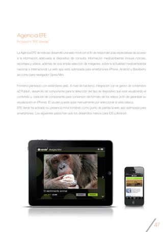 47
Agencia EFE
Proyecto “EFE Verde”
La Agencia EFE de noticias desarrolló una web móvil con el fin de responder a las expectativas de acceso
a la información adecuada al dispositivo de consulta, información medioambiental (incluye noticias,
reportajes y vídeos, además de una amplia selección de imágenes, sobre la actualidad medioambiental
nacional e internacional) La web app está optimizada para smartphones iPhone, Android y Blackberry
así como para navegador Opera Mini.
Frontend planteado con estándares web. A nivel de backend, integración con el gestor de contenidos
eZ Publish, desarrollo de componente para la detección del tipo de dispositivo que está visualizando el
contenido y, creación de componente para conversión del formato de los vídeos (a fin de garantizar su
visualización en iPhone). El usuario puede optar manualmente por seleccionar la vista clásica.
EFE Verde ha activado su presencia móvil tomando como punto de partida la web app optimizada para
smartphones. Los siguientes pasos han sido los desarrollos nativos para iOS y Android.
	
 