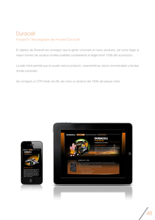 48
Duracell
Proyecto “Recargador de móviles Duracell”
El objetivo de Duracell era conseguir que la gente conociera el nuevo producto, así como llegar al
mayor número de usuarios móviles posibles considerando el target móvil 100% afín al producto.
La web móvil permitía que el usuario viera el producto, características, precio recomendado y tiendas
donde comprarlo.
Se consiguió un CTR medio de 2%, así como un alcance del 100% del parque móvil.
	
 