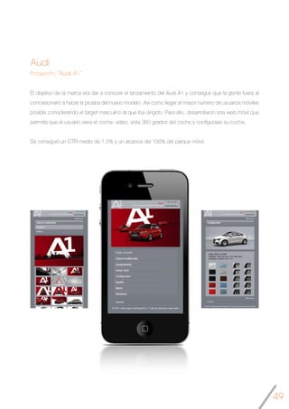 49
Audi
Proyecto “Audi A1 ”
El objetivo de la marca era dar a conocer el lanzamiento del Audi A1 y conseguir que la gente fuera al
concesionario a hacer la prueba del nuevo modelo. Así como llegar al mayor número de usuarios móviles
posible considerando el target masculino al que iba dirigido. Para ello, desarrollaron una web móvil que
permitía que el usuario viera el coche, video, vista 360 grados del coche y configurase su coche.
Se consiguió un CTR medio de 1,5% y un alcance del 100% del parque móvil.
	
 
