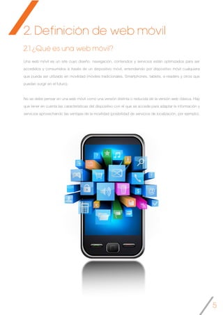 5
2. Definición de web móvil
Una web móvil es un site cuyo diseño, navegación, contenidos y servicios están optimizados para ser
accedidos y consumidos a través de un dispositivo móvil, entendiendo por dispositivo móvil cualquiera
que pueda ser utilizado en movilidad (móviles tradicionales, Smartphones, tablets, e-readers y otros que
puedan surgir en el futuro).
No se debe pensar en una web móvil como una versión distinta o reducida de la versión web clásica. Hay
que tener en cuenta las características del dispositivo con el que se accede para adaptar la información y
servicios aprovechando las ventajas de la movilidad (posibilidad de servicios de localización, por ejemplo).
2.1 ¿Qué es una web móvil?
 
