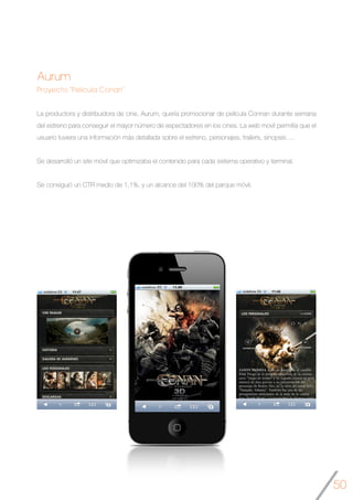 50
Aurum
Proyecto “Película Conan”
La productora y distribuidora de cine, Aurum, quería promocionar de película Connan durante semana
del estreno para conseguir el mayor número de espectadores en los cines. La web movil permitía que el
usuario tuviera una información más detallada sobre el estreno, personajes, trailers, sinopsis….
Se desarrolló un site móvil que optimizaba el contenido para cada sistema operativo y terminal.
Se consiguió un CTR medio de 1,1%, y un alcance del 100% del parque móvil.
	
 