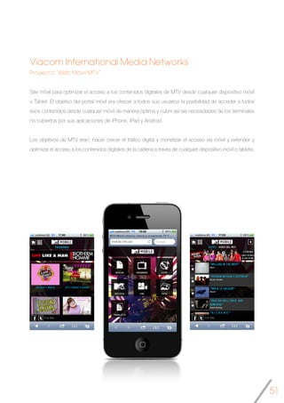 51
Viacom International Media Networks
Proyecto “Web Móvil MTV”
Site móvil para optimizar el acceso a los contenidos digitales de MTV desde cualquier dispositivo móvil
o Tablet. El objetivo del portal móvil era ofrecer a todos sus usuarios la posibilidad de acceder a todos
esos contenidos desde cualquier móvil de manera óptima y cubrir así las necesidades de los terminales
no cubiertos por sus aplicaciones de iPhone, iPad y Android.
Los objetivos de MTV eran: hacer crecer el tráfico digital y monetizar el acceso vía móvil y extender y
optimizar el acceso a los contenidos digitales de la cadena a través de cualquier dispositivo móvil o tableta.
	
 