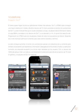 52
Vodafone
Proyecto “Gol T”
El cliente quiere migrar una de sus aplicaciones móviles más exitosas, Gol T, a HTML5 para conseguir
una mayor cobertura en móviles, difundir el servicio de TV móvil y aumentar el servicio de suscripciones
de Gol T. La web móvil permitía que el usuario accediese a la app, visualizara toda la información relativa
a la liga BBVA y accediese a los directos de Gol T, si es abonado y si no, la opción de darse de alta.
Programación en HTML5 para ser visualizada a través de todos los buscadores de internet. Desarrollo
de un site móvil que optimiza el contenido para cada sistema operativo y terminal.
La web consigue aumentar el número de suscripciones gracias a la relevancia de su contenido pero
también a la excelente user experience e información catalogada de forma simple e intuitiva. La aplicación
ha tenido una respuesta excelente y es de las mejor valoradas por los usuarios. Con un alcance del
100% del parque móvil, sin duda es una herramienta fundamental para difundir el servicio de TV móvil
en general, y el paquete de Gol T en particular.
	
 
