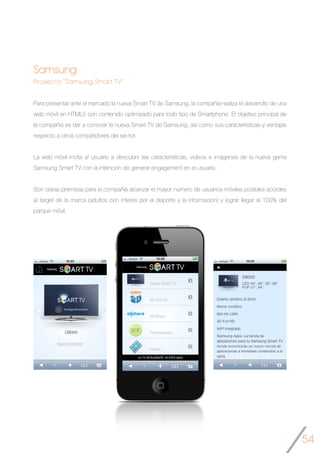 54
Samsung
Proyecto “Samsung Smart TV”
Para presentar ante el mercado la nueva Smart TV de Samsung, la compañía realiza el desarrollo de una
web móvil en HTML5 con contenido optimizado para todo tipo de Smartphone. El objetivo principal de
la compañía es dar a conocer la nueva Smart TV de Samsung, así como sus características y ventajas
respecto a otros competidores del sector.
La web móvil incita al usuario a descubrir las características, videos e imágenes de la nueva gama
Samsung Smart TV con la intención de generar engagement en el usuario.
Son claras premisas para la compañía alcanzar el mayor número de usuarios móviles posibles acordes
al target de la marca (adultos con interés por el deporte y la información) y lograr llegar al 100% del
parque móvil.
	
	
  	
   	
  
 