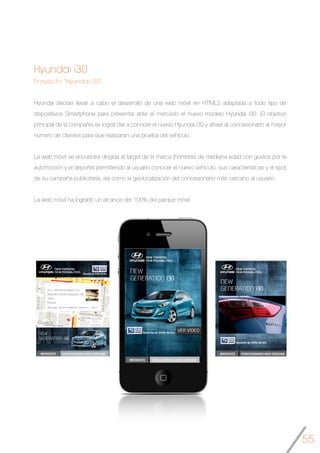 55
Hyundai i30
Proyecto “Hyundai i30”
Hyundai decide llevar a cabo el desarrollo de una web móvil en HTML5 adaptada a todo tipo de
dispositivos Smartphone para presentar ante el mercado el nuevo modelo Hyundai i30. El objetivo
principal de la compañía es lograr dar a conocer el nuevo Hyundai i30 y atraer al concesionario al mayor
número de clientes para que realizaran una prueba del vehículo.
La web móvil se encuentra dirigida al target de la marca (hombres de mediana edad con gustos por la
automoción y el deporte) permitiendo al usuario conocer el nuevo vehículo, sus características y el spot
de su campaña publicitaria, así como la geolocalización del concesionario más cercano al usuario.
La web móvil ha logrado un alcance del 100% del parque móvil.
	
	
   	
  
 