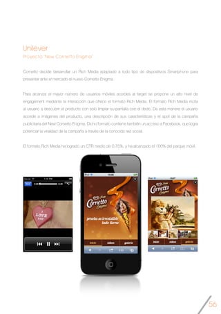 56
Unilever
Proyecto “New Cornetto Enigma”
Cornetto decide desarrollar un Rich Media adaptado a todo tipo de dispositivos Smartphone para
presentar ante el mercado el nuevo Cornetto Enigma.
Para alcanzar el mayor número de usuarios móviles acordes al target se propone un alto nivel de
engagement mediante la interacción que ofrece el formato Rich Media. El formato Rich Media incita
al usuario a descubrir el producto con solo limpiar su pantalla con el dedo. De esta manera el usuario
accede a imágenes del producto, una descripción de sus características y el spot de la campaña
publicitaria del New Cornetto Enigma. Dicho formato contiene también un acceso a Facebook, que logra
potenciar la viralidad de la campaña a través de la conocida red social.
El formato Rich Media ha logrado un CTR medio de 0,75%, y ha alcanzado el 100% del parque móvil.
	
 