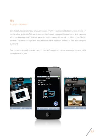 57
Hp
Proyecto “HP ePrint”
Con el objetivo de dar a conocer la nueva impresora HP ePrint y su funcionalidad de impresión remota, HP
decidió utilizar un formato Rich Media que permitia al usuario conocer el funcionamiento de la impresora
ePrint y la posibilidad de imprimir con solo enviar un documento desde su propio Smartphone. Para ello
se utilizó una animación explicativa de la funcionalidad de impresión remota y el spot de la campaña
publicitaria.
Este formato optimiza el contenido para todo tipo de Smartphone y permite su visualización en el 100%
de dispositivos móviles.
	
	
  
	
   	
  
 