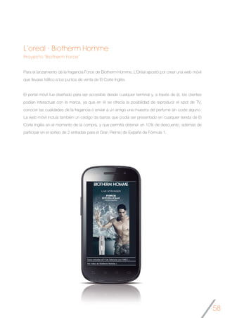 58
L’oreal - Biotherm Homme
Proyecto “Biotherm Force”
Para el lanzamiento de la fragancia Force de Biotherm Homme, L’Oréal apostó por crear una web móvil
que llevase tráfico a los puntos de venta de El Corte Inglés.
El portal móvil fue diseñado para ser accesible desde cualquier terminal y, a través de él, los clientes
podían interactuar con la marca, ya que en él se ofrecía la posibilidad de reproducir el spot de TV,
conocer las cualidades de la fragancia o enviar a un amigo una muestra del perfume sin coste alguno.
La web móvil incluía también un código de barras que podía ser presentado en cualquier tienda de El
Corte Inglés en el momento de la compra, y que permitía obtener un 10% de descuento, además de
participar en el sorteo de 2 entradas para el Gran Premio de España de Fórmula 1.
	
	
 