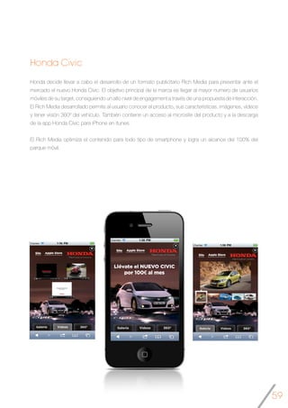 59
Honda Civic
Honda decide llevar a cabo el desarrollo de un formato publicitario Rich Media para presentar ante el
mercado el nuevo Honda Civic. El objetivo principal de la marca es llegar al mayor numero de usuarios
móviles de su target, consiguiendo un alto nivel de engagement a través de una propuesta de interacción.
El Rich Media desarrollado permite al usuario conocer el producto, sus características, imágenes, vídeos
y tener visión 360º del vehículo. También contiene un acceso al microsite del producto y a la descarga
de la app Honda Civic para iPhone en itunes.
El Rich Media optimiza el contenido para todo tipo de smartphone y logra un alcance del 100% del
parque móvil.
	
 