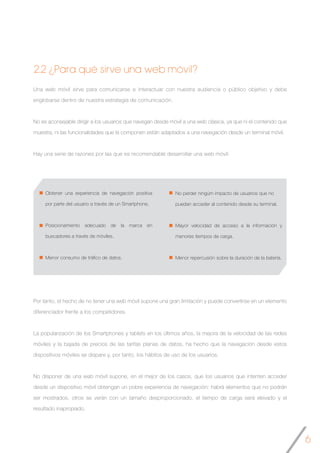 6
Una web móvil sirve para comunicarse e interactuar con nuestra audiencia o público objetivo y debe
englobarse dentro de nuestra estrategia de comunicación.
No es aconsejable dirigir a los usuarios que navegan desde móvil a una web clásica, ya que ni el contenido que
muestra, ni las funcionalidades que la componen están adaptados a una navegación desde un terminal móvil.
Hay una serie de razones por las que es recomendable desarrollar una web móvil:
Obtener una experiencia de navegación positiva
por parte del usuario a través de un Smartphone.
Posicionamiento adecuado de la marca en
buscadores a través de móviles.
Menor consumo de tráfico de datos.
No perder ningún impacto de usuarios que no
2.2 ¿Para qué sirve una web móvil?
No perder ningúm impacto de usuarios que no
puedan acceder al contenido desde su terminal.
Mayor velocidad de acceso a la información y
menores tiempos de carga.
Menor repercusión sobre la duración de la batería.
Por tanto, el hecho de no tener una web móvil supone una gran limitación y puede convertirse en un elemento
diferenciador frente a los competidores.
La popularización de los Smartphones y tablets en los últimos años, la mejora de la velocidad de las redes
móviles y la bajada de precios de las tarifas planas de datos, ha hecho que la navegación desde estos
dispositivos móviles se dispare y, por tanto, los hábitos de uso de los usuarios.
No disponer de una web móvil supone, en el mejor de los casos, que los usuarios que intenten acceder
desde un dispositivo móvil obtengan un pobre experiencia de navegación: habrá elementos que no podrán
ser mostrados, otros se verán con un tamaño desproporcionado, el tiempo de carga será elevado y el
resultado inapropiado.
 