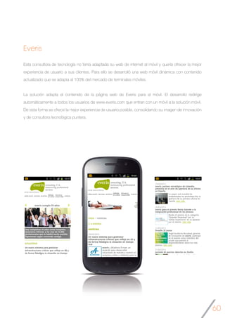 60
Everis
Esta consultora de tecnología no tenía adaptada su web de internet al móvil y quería ofrecer la mejor
experiencia de usuario a sus clientes. Para ello se desarrolló una web móvil dinámica con contenido
actualizado que se adapta al 100% del mercado de terminales móviles.
La solución adapta el contenido de la página web de Everis para el móvil. El desarrollo redirige
automáticamente a todos los usuarios de www.everis.com que entran con un móvil a la solución móvil.
De esta forma se ofrece la mejor experiencia de usuario posible, consolidando su imagen de innovación
y de consultora tecnológica puntera.
	
 