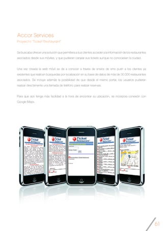 61
Accor Services
Proyecto “Ticket Restaurant”
Se buscaba ofrecer una solución que permitiera a sus clientes acceder a la información de los restaurantes
asociados desde sus móviles, y que pudieran canjear sus tickets aunque no conociesen la ciudad.
Una vez creada la web móvil se da a conocer a través de envíos de sms push a los clientes ya
existentes que realicen búsquedas por localización en su base de datos de más de 30.000 restaurantes
asociados. Se incluye además la posibilidad de que desde el mismo portal, los usuarios pudieran
realizar directamente una llamada de teléfono para realizar reservas.
Para que aún tenga más facilidad a la hora de encontrar su ubicación, se incorpora conexión con
Google Maps.
	
 