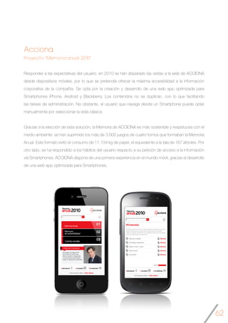 62
Acciona
Proyecto “Memoria anual 2010”
Responder a las expectativas del usuario, en 2010 se han disparado las visitas a la web de ACCIONA
desde dispositivos móviles, por lo que se pretendía ofrecer la máxima accesibilidad a la información
corporativa de la compañía. Se opta por la creación y desarrollo de una web app optimizada para
Smartphones iPhone, Android y Blackberry. Los contenidos no se duplican, con lo que facilitando
las tareas de administración. No obstante, el usuario que navega desde un Smartphone puede optar
manualmente por seleccionar la vista clásica.
Gracias a la elección de esta solución, la Memoria de ACCIONA es más sostenible y respetuosa con el
medio ambiente: se han suprimido los más de 3.000 juegos de cuatro tomos que formaban la Memoria
Anual. Este formato evitó el consumo de 11.134 kg de papel, el equivalente a la tala de 167 árboles. Por
otro lado, se ha respondido a los hábitos del usuario respecto a su petición de acceso a la información
vía Smartphones. ACCIONA dispone de una primera experiencia en el mundo móvil, gracias al desarrollo
de una web app optimizada para Smartphones.
	
 