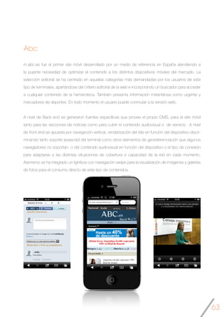 63
Abc
m.abc.es fue el primer site móvil desarrollado por un medio de referencia en España atendiendo a
la pujante necesidad de optimizar el contenido a los distintos dispositivos móviles del mercado. La
selección editorial se ha centrado en aquellas categorías más demandadas por los usuarios de este
tipo de terminales, apartándose del criterio editorial de la web e incorporando un buscador para acceder
a cualquier contenido de la hemeroteca. También presenta información instantánea como urgente y
marcadores de deportes. En todo momento el usuario puede conmutar a la versión web.
A nivel de Back end se generaron fuentes específicas que provee el propio CMS, para el site móvil
tanto para las secciones de noticias como para cubrir el contenido audiovisual o de servicio. A nivel
de front end se apuesta por navegación vertical, renderización del site en función del dispositivo-discri-
minando tanto soporte javascript del terminal como otros elementos de georeferenciación que algunos
navegadores no soportan- o del contenido audiovisual en función del dispositivo o el tipo de conexión
para adaptarse a las distintas situaciones de cobertura o capacidad de la red en cada momento.
Asimismo se ha integrado un lightbox con navegación swipe para la visualización de imágenes y galerías
de fotos para el consumo directo de este tipo de contenidos.
	
 