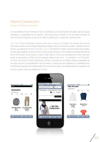 64
French Connection
Proyecto Mobile Commerce
La marca británica French Connection se ha convertido en un icono del estilo minimalista, gracias al toque
transgresor y vanguardista de sus diseños. Sus colecciones se venden en las principales avenidas de
todo el mundo en espacios únicos por su diseño y distribución, y a través de su tienda online.
¿Por qué? French Connection observa como mes a mes en el número de usuarios que buscan
información sobre la marca desde dispositivos móviles, crece de manera imparable. Decide entonces
brindar una experiencia única en el móvil. ¿Cómo? Se diseña un mobile commerce bien estructurado,
intuitivo, ágil y elegante. En pocos clicks y en pocos días, desde tu móvil, recibes tus prendas favoritas de
French Connection donde quieras. Unido al buen servicio on-line que caracteriza a la marca, hace que
desde su lanzamiento, el 30% que ha comprado desde el site móvil… ¡ha repetido! ¿Next? Evolución
continúa, leit motive de French Connection. Desde su lanzamiento se realizan analíticas detalladas de
uso para conocer el comportamiento de los usuarios y mejorar así tanto experiencia y usabilidad como
el diseño de programas de mobile loyalty. En los próximos meses, los estadounidenses seguidores de
la marca, podrán hacer sus pedidos en el móvil.
	
 