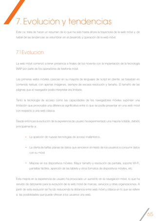 65
Este ca trata de hacer un resumen de lo que ha sido hasta ahora la trayectoria de la web móvil y, de
habar de las tendencias se vislumbran en el desarrollo y operación de la web móvil.
7.1 Evolución
La web móvil comenzó a tener presencia a finales de los noventa con la implantación de la tecnología
WAP por parte de los operadores de telefonía móvil.
Las primeras webs móviles carecían en su mayoría de lenguajes de script en cliente, se basaban en
contenido textual, con apenas imágenes, siempre de escasa resolución y tamaño. El tamaño de las
páginas que el navegador podía interpretar era limitado.
Tanto la tecnología de acceso como las capacidades de los navegadores móviles suponían una
limitación que provocaba una diferencia significativa entre lo que se podía presentar en una web móvil
con respecto a una web clásica.
Desde entonces la evolución de la experiencia de usuario ha experimentado una mejoría notable, debido
principalmente a:
La aparición de nuevas tecnologías de acceso inalámbrico.
La oferta de tarifas planas de datos que vencieron el miedo de los usuarios a consumir datos
con su móvil.
Mejoras en los dispositivos móviles. Mayor tamaño y resolución de pantalla, soporte Wi-Fi,
pantallas táctiles, aparición de las tablets y otros formatos de dispositivos móviles, etc.
Esta mejora en la experiencia de usuario ha provocado un aumento en la navegación móvil, lo que ha
servido de detonante para la evolución de la web móvil de marcas, servicios y otras organizaciones. A
partir de esta evolución se ha ido reduciendo la distancia entre web móvil y clásica en lo que se refiere
a las posibilidades que puede ofrecer a los usuarios una web.
	
7. Evolución y tendencias
 