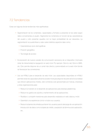 66
7.2 Tendencias
Estas son algunas de las tendencias más significativas:
Segmentación de los contenidos, capacidades y formatos a presentar en las webs según
datos concernientes al usuario. Segmentar los contenidos en función de las características
del usuario y sólo presentar aquellos con la mayor probabilidad de ser relevantes. La
segmentación se puede llevar a cabo sobre distintos aspectos tales como:
Características socio-demográficas
Posición geográfica
Tecnología de acceso
Incorporación de nuevos canales de comunicación exclusivos de un dispositivo móvil para
dotar de interactividad la navegación en web móvil. Por ejemplo: Click-to-call, Click-to-SMS,
etc. Esto permite disponer de un canal más directo y personalizado en la web móvil donde
se favorezcan las conversiones.
Uso de HTML5 para el desarrollo de web móvil. Las capacidades disponibles en HTML5
permitendotardecapacidadsuficientealawebmóvilparadisponerdepartedelafuncionalidad
que ofrecen aplicaciones móviles, esto comienza a ser aprovechado por marcas, empresas
y otras organizaciones para:
Reducir la inversión en el desarrollo de aplicaciones para diversas plataformas.
Reducir los gastos de soporte y mantenimiento de las aplicaciones.
Reutilizar o compartir inversiones para desarrollos realizados en web clásica y móvil.
Garantizar una experiencia común a todos sus usuarios.
Reducir la barrera de entrada que tienen los usuarios para la descarga de una aplicación:
Introducción de datos como la tarjeta de crédito, aceptación de términos de la aplicación,
etc.
	
 