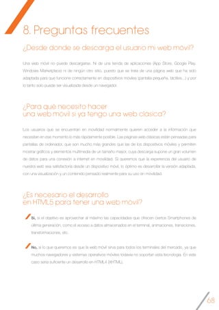 68
¿Desde donde se descarga el usuario mi web móvil?
Una web móvil no puede descargarse. Ni de una tienda de aplicaciones (App Store, Google Play,
Windows Marketplace) ni de ningún otro sitio, puesto que se trata de una página web que ha sido
adaptada para que funcione correctamente en dispositivos móviles (pantalla pequeña, táctiles...) y por
lo tanto solo puede ser visualizada desde un navegador.
¿Para qué necesito hacer
una web móvil si ya tengo una web clásica?
Los usuarios que se encuentran en movilidad normalmente quieren acceder a la información que
necesitan en ese momento lo más rápidamente posible. Las páginas web clásicas están pensadas para
pantallas de ordenador, que son mucho más grandes que las de los dispositivos móviles y permiten
mostrar gráficos y elementos multimedia de un tamaño mayor, cuya descarga supone un gran volumen
de datos para una conexión a internet en movilidad. Si queremos que la experiencia del usuario de
nuestra web sea satisfactoria desde un dispositivo móvil, lo óptimo es desarrollar la versión adaptada,
con una visualización y un contenido pensado realmente para su uso en movilidad.
¿Es necesario el desarrollo
en HTML5 para tener una web móvil?
Sí, si el objetivo es aprovechar al máximo las capacidades que ofrecen ciertos Smartphones de
última generación, como el acceso a datos almacenados en el terminal, animaciones, transiciones,
transformaciones, etc.
No, si lo que queremos es que la web móvil sirva para todos los terminales del mercado, ya que
muchos navegadores y sistemas operativos móviles todavía no soportan esta tecnología. En este
caso sería suficiente un desarrollo en HTML4 (XHTML).
	
8. Preguntas frecuentes
 