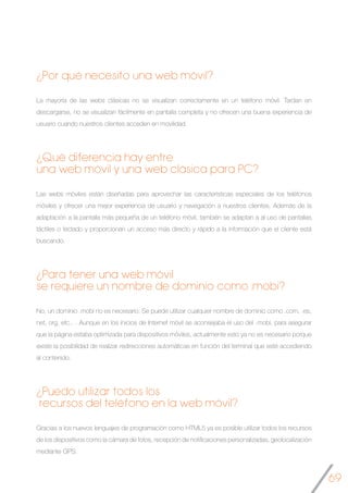 69
¿Por qué necesito una web móvil?
La mayoría de las webs clásicas no se visualizan correctamente en un teléfono móvil. Tardan en
descargarse, no se visualizan fácilmente en pantalla completa y no ofrecen una buena experiencia de
usuario cuando nuestros clientes acceden en movilidad.
¿Qué diferencia hay entre
una web móvil y una web clásica para PC?
Las webs móviles están diseñadas para aprovechar las características especiales de los teléfonos
móviles y ofrecer una mejor experiencia de usuario y navegación a nuestros clientes. Además de la
adaptación a la pantalla más pequeña de un teléfono móvil, también se adaptan a al uso de pantallas
táctiles o teclado y proporcionan un acceso más directo y rápido a la información que el cliente está
buscando.
¿Para tener una web móvil
se requiere un nombre de dominio como .mobi?
No, un dominio .mobi no es necesario. Se puede utilizar cualquier nombre de dominio como .com, .es,
net, org, etc.. . Aunque en los inicios de Internet móvil se aconsejaba el uso del .mobi, para asegurar
que la página estaba optimizada para dispositivos móviles, actualmente esto ya no es necesario porque
existe la posibilidad de realizar redirecciones automáticas en función del terminal que esté accediendo
al contenido.
¿Puedo utilizar todos los
recursos del teléfono en la web móvil?
Gracias a los nuevos lenguajes de programación como HTML5 ya es posible utilizar todos los recursos
de los dispositivos como la cámara de fotos, recepción de notificaciones personalizadas, geolocalización
mediante GPS.
 