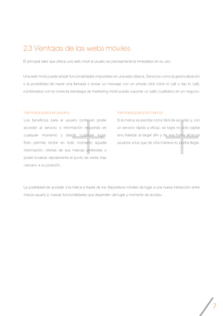 7
++
El principal valor que ofrece una web móvil al usuario es precisamente la inmediatez en su uso.
Una web móvil puede añadir funcionalidades imposibles en una web clásica. Servicios como la geolocalización
o la posibilidad de hacer una llamada o enviar un mensaje con un simple click (click to call o tap to call),
combinados con la correcta estrategia de marketing móvil puede suponer un salto cualitativo en un negocio.
Ventajas para el usuario
Los beneficios para el usuario conllevan poder
acceder al servicio o información requerida en
cualquier momento y desde cualquier lugar.
Esto permite recibir en todo momento aquella
información, ofertas de sus marcas preferidas o
poder localizar rápidamente el punto de venta más
cercano a su posición.
2.3 Ventajas de las webs móviles
Ventajas para la marca
Si la marca se percibe como fácil de acceder y, con
un servicio rápido y eficaz, se logra no solo captar
sino fidelizar al target afín y de esa forma alcanzar
usuarios a los que de otra manera no podría llegar.
La posibilidad de acceder a la marca a través de los dispositivos móviles da lugar a una nueva interacción entre
marca-usuario y, nuevas funcionalidades que dependen del lugar y momento de acceso.
 