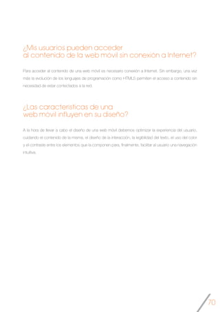 70
¿Mis usuarios pueden acceder
al contenido de la web móvil sin conexión a Internet?
Para acceder al contenido de una web móvil es necesario conexión a Internet. Sin embargo, una vez
más la evolución de los lenguajes de programación como HTML5 permiten el acceso a contenido sin
necesidad de estar contectados a la red.
¿Las características de una
web móvil influyen en su diseño?
A la hora de llevar a cabo el diseño de una web móvil debemos optimizar la experiencia del usuario,
cuidando el contenido de la misma, el diseño de la interacción, la legibilidad del texto, el uso del color
y el contraste entre los elementos que la componen para, finalmente, facilitar al usuario una navegación
intuitiva.	
 