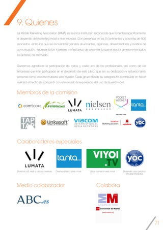 71
9. Quienes
Diseños pdf, web y piezas creativas Diseños Web y Web móvil Video comisión web móvil Desarrollo caso práctico:
Revista Interactiva
La Mobile Marketing Association (MMA) es la única institución reconocida que fomenta específicamente
el desarrollo del marketing móvil a nivel mundial. Con presencia en los 5 continentes y con más de 800
asociados -entre los que se encuentran grandes anunciantes, agencias, desarrolladores y medios de
comunicación, representa los intereses y el esfuerzo de crecimiento que el sector genera entre todos
los actores del mercado.
Queremos agradecer la participación de todos y cada uno de los profesionales, así como de las
empresas que han participado en el desarrollo de este Libro, que sin su dedicación y esfuerzo tanto
personal como colectivo hubiera sido inviable. Cada grupo desde su categoría ha contribuido en hacer
realidad el hecho de compartir con el mercado la experiencia del uso de la web móvil.
Miembros de la comisión
Colaboradores especiales
Medio colaborador Colabora
 