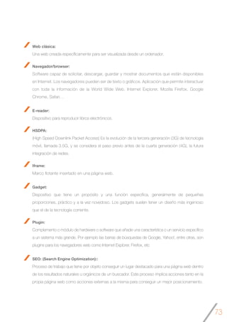 73
Web clásica:
Una web creada específicamente para ser visualizada desde un ordenador.
Navegador/browser:
Software capaz de solicitar, descargar, guardar y mostrar documentos que están disponibles
en Internet. Los navegadores pueden ser de texto o gráficos. Aplicación que permite interactuar
con toda la información de la World Wide Web. Internet Explorer, Mozilla Firefox, Google
Chrome, Safari…
E-reader:
Dispositivo para reproducir libros electrónicos.
HSDPA:
(High Speed Downlink Packet Access) Es la evolución de la tercera generación (3G) de tecnología
móvil, llamada 3.5G, y se considera el paso previo antes de la cuarta generación (4G), la futura
integración de redes.
Iframe:
Marco flotante insertado en una página web.
Gadget:
Dispositivo que tiene un propósito y una función específica, generalmente de pequeñas
proporciones, práctico y a la vez novedoso. Los gadgets suelen tener un diseño más ingenioso
que el de la tecnología corriente.
Plugin:
Complemento o módulo de hardware o software que añade una característica o un servicio específico
a un sistema más grande. Por ejemplo las barras de búsquedas de Google, Yahoo!, entre otras, son
plugins para los navegadores web como Internet Explorer, Firefox, etc
SEO: (Search Engine Optimization)::
Proceso de trabajo que tiene por objeto conseguir un lugar destacado para una página web dentro
de los resultados naturales u orgánicos de un buscador. Este proceso implica acciones tanto en la
propia página web como acciones externas a la misma para conseguir un mejor posicionamiento.
 