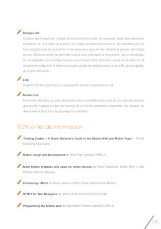 74
Códigos QR:
(Códigos quick response): códigos de barras bidimesionales de respuesta rápida para almacenar
información en una matriz de puntos o un código de barras bidimensional. Se caracteriza por los
tres cuadrados que se encuentran en las esquinas y que permiten detectar la posición del código
al lector. Recientemente han permitido nuevos usos orientados al consumidor, que se manifiestan
en comodidades como el dejar de tener que introducir datos de forma manual en los teléfonos. Al
escanear el código con el teléfono el usuario puede ser redireccionado a una URL, una fotografjía,
un cupón descuento…
Log:
(Registro) Archivo que hace un seguimiento de las conexiones de red.
Mouse over:
Movimiento del ratón por parte del usuario sobre una determinada zona de una web que provoca
una acción. Al pasar el ratón por encima de un formato publicitario expandible, por ejemplo, se
desencadena la acción y se despliega la creatividad.
10.2 Fuentes de información
“Getting Started – A Brand Marketer’s Guide to the Mobile Web and Mobile Apps“ - Mobile
Marketing Association
Mobile Design and Development de Brian Flign (editorial O´REILLY)
Build Mobile Websites and Apps for smart devices de Earle Castledine, Myles Eftos y Max
Wheller (editorial Sitepoint).
Introducing HTML5 de Bruce Lawson y Remy Sharp (editorial New Riders)
HTML5 for Web Designers de Jeremy Keith (editorial A Book Apart)
Programming the Mobile Web de Maximiliano Firtman (editorial O´REILLY)
 