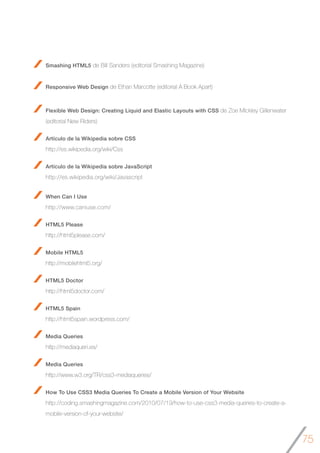 75
Smashing HTML5 de Bill Sanders (editorial Smashing Magazine)
Responsive Web Design de Ethan Marcotte (editorial A Book Apart)
Flexible Web Design: Creating Liquid and Elastic Layouts with CSS de Zoe Mickley Gillenwater
(editorial New Riders)
Artículo de la Wikipedia sobre CSS
http://es.wikipedia.org/wiki/Css
Artículo de la Wikipedia sobre JavaScript
http://es.wikipedia.org/wiki/Javascript
When Can I Use
http://www.caniuse.com/
HTML5 Please
http://html5please.com/
Mobile HTML5
http://mobilehtml5.org/
HTML5 Doctor
http://html5doctor.com/
HTML5 Spain
http://html5spain.wordpress.com/
Media Queries
http://mediaqueri.es/
Media Queries
http://www.w3.org/TR/css3-mediaqueries/
How To Use CSS3 Media Queries To Create a Mobile Version of Your Website
http://coding.smashingmagazine.com/2010/07/19/how-to-use-css3-media-queries-to-create-a-
mobile-version-of-your-website/
 