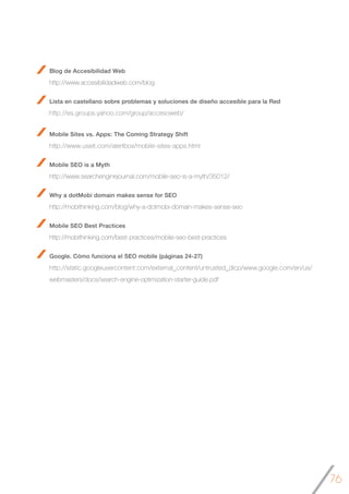 76
Blog de Accesibilidad Web
http://www.accesibilidadweb.com/blog
Lista en castellano sobre problemas y soluciones de diseño accesible para la Red
http://es.groups.yahoo.com/group/accesoweb/
Mobile Sites vs. Apps: The Coming Strategy Shift
http://www.useit.com/alertbox/mobile-sites-apps.html
Mobile SEO is a Myth
http://www.searchenginejournal.com/mobile-seo-is-a-myth/35012/
Why a dotMobi domain makes sense for SEO
http://mobithinking.com/blog/why-a-dotmobi-domain-makes-sense-seo
Mobile SEO Best Practices
http://mobithinking.com/best-practices/mobile-seo-best-practices
Google. Cómo funciona el SEO mobile (páginas 24-27)
http://static.googleusercontent.com/external_content/untrusted_dlcp/www.google.com/en/us/
webmasters/docs/search-engine-optimization-starter-guide.pdf 	
 