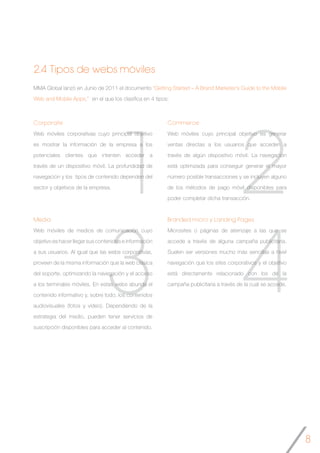 8
2
4
1
3
Commerce
Web móviles cuyo principal objetivo es generar
ventas directas a los usuarios que acceden a
través de algún dispositivo móvil. La navegación
está optimizada para conseguir generar el mayor
número posible transacciones y se incluyen alguno
de los métodos de pago móvil disponibles para
poder completar dicha transacción.
Branded micro y Landing Pages
Microsites o páginas de aterrizaje a las que se
accede a través de alguna campaña publicitaria.
Suelen ser versiones mucho más sencillas a nivel
navegación que los sites corporativos y el objetivo
está directamente relacionado con los de la
campaña publicitaria a través de la cual se accede.
MMA Global lanzó en Junio de 2011 el documento “Getting Started – A Brand Marketer’s Guide to the Mobile
Web and Mobile Apps,” en el que los clasifica en 4 tipos:
Corporate
Web móviles corporativas cuyo principal objetivo
es mostrar la información de la empresa a los
potenciales clientes que intenten acceder a
través de un dispositivo móvil. La profundidad de
navegación y los tipos de contenido dependen del
sector y objetivos de la empresa.
Media
Web móviles de medios de comunicación cuyo
objetivo es hacer llegar sus contenidos e información
a sus usuarios. Al igual que las webs corporativas,
proveen de la misma información que la web clásica
del soporte, optimizando la navegación y el acceso
a los terminales móviles. En estas webs abunda el
contenido informativo y, sobre todo, los contenidos
audiovisuales (fotos y video). Dependiendo de la
estrategia del medio, pueden tener servicios de
suscripción disponibles para acceder al contenido.
2.4 Tipos de webs móviles
 