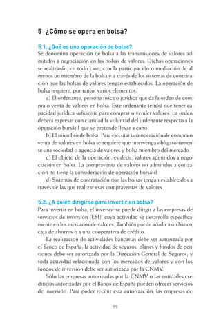 99
5 ¿Cómo se opera en bolsa?
5.1. ¿Qué es una operación de bolsa?
Se denomina operación de bolsa a las transmisiones de valores ad-
mitidos a negociación en las bolsas de valores. Dichas operaciones
se realizarán, en todo caso, con la participación o mediación de al
menos un miembro de la bolsa y a través de los sistemas de contrata-
ción que las bolsas de valores tengan establecidos. La operación de
bolsa requiere, por tanto, varios elementos:
a) El ordenante, persona física o jurídica que da la orden de com-
pra o venta de valores en bolsa. Este ordenante tendrá que tener ca-
pacidad jurídica suﬁciente para comprar o vender valores. La orden
deberá expresar con claridad la voluntad del ordenante respecto a la
operación bursátil que se pretende llevar a cabo.
b) El miembro de bolsa. Para ejecutar una operación de compra o
venta de valores en bolsa se requiere que intervenga obligatoriamen-
te una sociedad o agencia de valores y bolsa miembro del mercado.
c) El objeto de la operación, es decir, valores admitidos a nego-
ciación en bolsa. La compraventa de valores no admitidos a cotiza-
ción no tiene la consideración de operación bursátil.
d) Sistemas de contratación que las bolsas tengan establecidos a
través de las que realizar esas compraventas de valores.
5.2. ¿A quién dirigirse para invertir en bolsa?
Para invertir en bolsa, el inversor se puede dirigir a las empresas de
servicios de inversión (ESI), cuya actividad se desarrolla especíﬁca-
mente en los mercados de valores. También puede acudir a un banco,
caja de ahorros o a una cooperativa de crédito.
La realización de actividades bancarias debe ser autorizada por
el Banco de España; la actividad de seguros, planes y fondos de pen-
siones debe ser autorizada por la Dirección General de Seguros; y
toda actividad relacionada con los mercados de valores y con los
fondos de inversión debe ser autorizada por la CNMV.
Sólo las empresas autorizadas por la CNMV o las entidades cre-
diticias autorizadas por el Banco de España pueden ofrecer servicios
de inversión. Para poder recibir esta autorización, las empresas de-
5 CAPITULO INV EN BOLSA T I.indd 995 CAPITULO INV EN BOLSA T I.indd 99 17/05/2012 17:52:1817/05/2012 17:52:18
 
