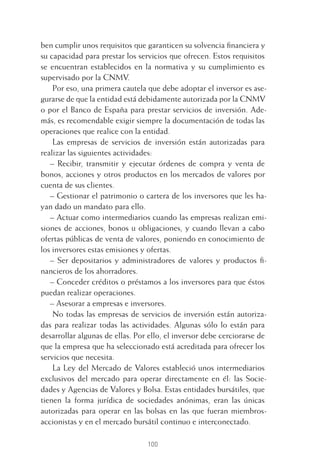 100
ben cumplir unos requisitos que garanticen su solvencia ﬁnanciera y
su capacidad para prestar los servicios que ofrecen. Estos requisitos
se encuentran establecidos en la normativa y su cumplimiento es
supervisado por la CNMV.
Por eso, una primera cautela que debe adoptar el inversor es ase-
gurarse de que la entidad está debidamente autorizada por la CNMV
o por el Banco de España para prestar servicios de inversión. Ade-
más, es recomendable exigir siempre la documentación de todas las
operaciones que realice con la entidad.
Las empresas de servicios de inversión están autorizadas para
realizar las siguientes actividades:
– Recibir, transmitir y ejecutar órdenes de compra y venta de
bonos, acciones y otros productos en los mercados de valores por
cuenta de sus clientes.
– Gestionar el patrimonio o cartera de los inversores que les ha-
yan dado un mandato para ello.
– Actuar como intermediarios cuando las empresas realizan emi-
siones de acciones, bonos u obligaciones, y cuando llevan a cabo
ofertas públicas de venta de valores, poniendo en conocimiento de
los inversores estas emisiones y ofertas.
– Ser depositarios y administradores de valores y productos ﬁ-
nancieros de los ahorradores.
– Conceder créditos o préstamos a los inversores para que éstos
puedan realizar operaciones.
– Asesorar a empresas e inversores.
No todas las empresas de servicios de inversión están autoriza-
das para realizar todas las actividades. Algunas sólo lo están para
desarrollar algunas de ellas. Por ello, el inversor debe cerciorarse de
que la empresa que ha seleccionado está acreditada para ofrecer los
servicios que necesita.
La Ley del Mercado de Valores estableció unos intermediarios
exclusivos del mercado para operar directamente en él: las Socie-
dades y Agencias de Valores y Bolsa. Estas entidades bursátiles, que
tienen la forma jurídica de sociedades anónimas, eran las únicas
autorizadas para operar en las bolsas en las que fueran miembros-
accionistas y en el mercado bursátil continuo e interconectado.
5 CAPITULO INV EN BOLSA T I.indd 1005 CAPITULO INV EN BOLSA T I.indd 100 17/05/2012 17:52:1817/05/2012 17:52:18
 