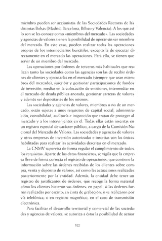 102
miembro pueden ser accionistas de las Sociedades Rectoras de las
distintas Bolsas (Madrid, Barcelona, Bilbao y Valencia). A los que así
lo son se les conoce como «miembros del mercado». Las sociedades
y agencias de valores tienen la posibilidad de operar sin ser miembro
del mercado. En este caso, pueden realizar todas las operaciones
propias de los intermediarios bursátiles, excepto la de ejecutar di-
rectamente en el mercado las operaciones. Para ello, se tienen que
servir de un miembro del mercado.
Las operaciones por órdenes de terceros más habituales que rea-
lizan tanto las sociedades como las agencias son las de recibir órde-
nes de clientes y ejecutarlas en el mercado (siempre que sean miem-
bros del mercado), suscribir y gestionar participaciones de fondos
de inversión, mediar en la colocación de emisiones, intermediar en
el mercado de deuda pública anotada, gestionar carteras de valores
y además ser depositarias de los mismos.
Las sociedades y agencias de valores, miembros o no de un mer-
cado, están sujetas a unos requisitos de capital social, administra-
ción, contabilidad, auditoría e inspección que tratan de proteger al
mercado y a los intervinientes en él. Todas ellas están inscritas en
un registro especial de carácter público, a cargo de la Comisión Na-
cional del Mercado de Valores. Las sociedades y agencias de valores
y otras empresas de inversión autorizadas e inscritas son las únicas
habilitadas para realizar las actividades descritas en el mercado.
La CNMV supervisa de forma regular el cumplimiento de todos
los requisitos. Aparte de los datos ﬁnancieros, se vigila que la empre-
sa lleve de forma correcta el registro de operaciones, que contiene la
información sobre las órdenes recibidas de los clientes sobre com-
pra, venta y depósito de valores, así como las actuaciones realizadas
posteriormente por la entidad. Además, la entidad debe tener un
registro de justiﬁcantes de órdenes, que recoge la forma material
cómo los clientes hicieron sus órdenes: en papel, si las órdenes fue-
ron realizadas por escrito; en cinta de grabación, si se realizaron por
vía telefónica; o en registro magnético, en el caso de transmisión
electrónica.
Para facilitar el desarrollo territorial y comercial de las socieda-
des y agencias de valores, se autoriza a éstas la posibilidad de actuar
5 CAPITULO INV EN BOLSA T I.indd 1025 CAPITULO INV EN BOLSA T I.indd 102 17/05/2012 17:52:1817/05/2012 17:52:18
 